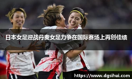 日本女足迎战丹麦女足力争在国际赛场上再创佳绩
